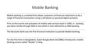 Mobile Banking
Mobile banking is a method that allows customers of financial institutions to do a
range of financial transactions using a cell phone or personal digital assistant.
Prior to the launch and activation of mobile web services back in 1999, m - banking
was done mostly through SMS or text which is also referred to as SMS banking.
The Deutsche Bank was the first financial institution to provide Mobile banking.
For the first time in Bangladesh, Dutch Bangla Bank Ltd (DBBL) introduced a mobile
banking service called "Rocket" in May.
 
