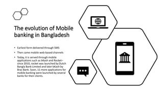 The evolution of Mobile
banking in Bangladesh
• Earliest form delivered through SMS
• Then came mobile web-based channels
• Today, it is served through mobile
applications such as bKash and Rocket–
since 2010, rocket was launched by Dutch
Bangla Bank Limited and later bKash by
Brac Bank. Soon, 11 more applications for
mobile banking were launched by several
banks for their clients.
 