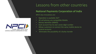 Lessons from other countries
National Payments Corporation of India
NPCI’s key innovations are:
• Operation is available 24/7
• All cell phones are compatible Mobile
• Money Identifier (MMID)
• Each account has its own seven-digit number
• Allows customers to connect the same mobile device to
several accounts
• Eliminates the possibility of a faulty transfer
 