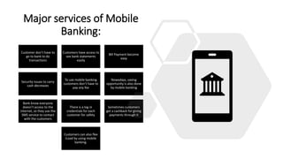 Major services of Mobile
Banking:
Customer don’t have to
go to bank to do
transactions
Customers have access to
see bank statements
easily
Bill Payment become
easy
Security issues to carry
cash decreases
To use mobile banking
customers don’t have to
pay any fee
Nowadays, saving
opportunity is also done
by mobile banking
Bank know everyone
doesn’t access to the
internet, so they use the
SMS service to contact
with the customers
There is a log in
credentials for each
customer for safety
Sometimes customers
get a cashback for giving
payments through it
Customers can also flex
iLoad by using mobile
banking.
 