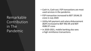 Remarkable
Contribution
in The
Pandemic
• Cash-in, Cash-out, P2P transactions are most
used services in the pandemic.
• P2P transaction increased to BDT 19146.25
crore in July 2020
• Utility bill payment and salary disbursement
(B2P) increased to BDT 992.94 and BDT
4586.97 crore
• In 2020-2021, mobile banking also sees
a high remittance transactions.
 