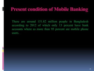 Present condition of Mobile Banking
There are around 151.82 million people in Bangladesh
according to 2012 of which only 13 percent have bank
accounts where as more than 95 percent are mobile phone
users.
16
 