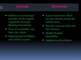 Advantage Disadvantage
 Mobile as a technology
provides all the support
required to leverage
Banking transactions.
 Ease of availability- any
time, any where.
 Rapid growth of Mobile
and wireless market.
 Lack of awareness about
the new channel among the
mobile users.
 Security concerns about the
new channel.
 Mobile Handset
Operability.
 Application distribution
21
 