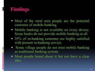 Findings
 Most of the rural area people are the potential
customer of mobile banking.
 Mobile banking is not available on every device.
Some banks do not provide mobile banking at all.
 35% of m-banking customer are highly satisfied
with present m-banking service.
 Some village people do not trust mobile banking
as traditional banking system.
 Most people heard about it but not have a clear
idea
22
 