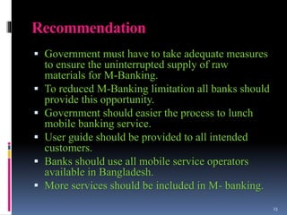 Recommendation
 Government must have to take adequate measures
to ensure the uninterrupted supply of raw
materials for M-Banking.
 To reduced M-Banking limitation all banks should
provide this opportunity.
 Government should easier the process to lunch
mobile banking service.
 User guide should be provided to all intended
customers.
 Banks should use all mobile service operators
available in Bangladesh.
 More services should be included in M- banking.
23
 