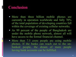 Conclusion
 More than three billion mobile phones are
currently in operation worldwide and fully 70%
of the total population of developing countries fall
within the coverage of existing cellular networks.
 As 99 percent of the people of Bangladesh are
under the mobile phone network, almost all will
have access to the formal financial channel.
 More than 7.5 crore people are using mobile
phones. If the banks can reach out to the un-
banked people, the dream of more people
having bank accounts can be fulfilled.
25
 
