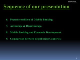 6. Present condition of Mobile Banking.
7. Advantage & Disadvantage.
8. Mobile Banking and Economic Development.
9. Comparison between neighboring Countries.
Sequence of our presentation
6
Continue…
 