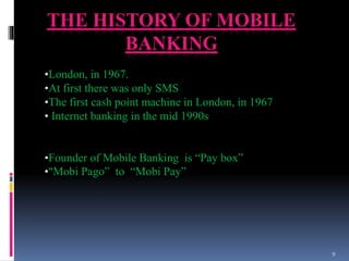 THE HISTORY OF MOBILE
BANKING
•London, in 1967.
•At first there was only SMS
•The first cash point machine in London, in 1967
• Internet banking in the mid 1990s
•Founder of Mobile Banking is “Pay box”
•“Mobi Pago” to “Mobi Pay”
9
 