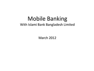 Mobile Banking 
With Islami Bank Bangladesh Limited 
March 2012 
 