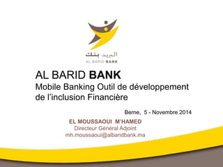 EL MOUSSAOUI M’HAMED
Directeur Général Adjoint
mh.moussaoui@albaridbank.ma
AL BARID BANK
Mobile Banking Outil de développement
de l’inclusion Financière
Berne, 5 - Novembre 2014
 
