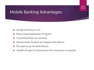 Mobile Banking Advantages: 
 Simple and Easy to use. 
 Menu based Application Program. 
 Transmitted data are secured. 
 Almost every handset can Support this feature. 
 No need to go for Bank Branch. 
 Handle all type of Transactions from anywhere at anytime. 
11 
 