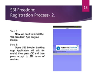 SBI Freedom: 
Registration Process- 2. 
15 
Step 2: 
Now, we need to install the 
“SBI Freedom” App on your 
mobile. 
Step 3: 
Open SBI Mobile banking 
App. Application will ask for 
userid, then press OK and then 
press accept to SBI terms of 
services. 
 