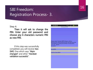 SBI Freedom: 
Registration Process- 3. 
16 
Step 4: 
Then it will ask to change the 
PIN. Enter your old password and 
choose any 6 characters numeric PIN 
as new PIN. 
If this step was successfully 
completed, you will receive two 
SMS, One which says "Mpin 
changed" and other "Handset 
validation successful”. 
 