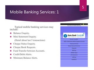 Mobile Banking Services: 1 
Typical mobile banking services may 
include: 
 Balance Enquiry. 
 Mini Statement Enquiry. 
(Detail about last 5 transactions) 
 Cheque Status Enquiry. 
 Cheque Book Requests. 
 Fund Transfer between Accounts. 
 Credit/Debit Alerts. 
 Minimum Balance Alerts. 
5 
 