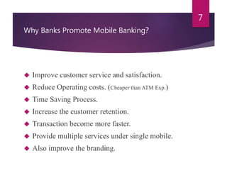 Why Banks Promote Mobile Banking? 
 Improve customer service and satisfaction. 
 Reduce Operating costs. (Cheaper than ATM Exp.) 
 Time Saving Process. 
 Increase the customer retention. 
 Transaction become more faster. 
 Provide multiple services under single mobile. 
 Also improve the branding. 
7 
 