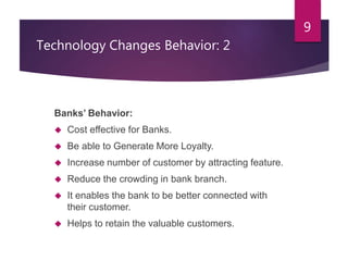 Technology Changes Behavior: 2 
Banks’ Behavior: 
 Cost effective for Banks. 
 Be able to Generate More Loyalty. 
 Increase number of customer by attracting feature. 
 Reduce the crowding in bank branch. 
 It enables the bank to be better connected with 
their customer. 
 Helps to retain the valuable customers. 
9 
 