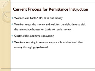 Current Process for Remittance Instruction Worker visit bank ATM, cash out money. Worker keeps the money and wait for the right time to visit the remittance houses or banks to remit money. Costly, risky, and time consuming. Workers working in remote areas are bound to send their money through grey-channel. 