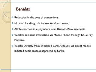 Benefits Reduction in the cost of transactions. No cash handling risk for workers/customers. All Transaction in e-payments from Bank-to-Bank Accounts. Worker can send instruction via Mobile Phone through DG e-Pay Platform. Works Directly from Worker’s Bank Account, via direct Mobile Initiated debit process approved by banks. 