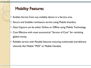 Mobility Features Enables Service from any mobility device in a Service area. Secure and Scalable remittance service using Mobile Interface. Data Capture can be either Online or Offline using Mobile Technology. Cost Effective with most economical “Service of Cost” for remitting global money. Reliable service with Flexible features ensuring multimodal end-delivery channels like Mobile “POS” or Mobile Handset. 