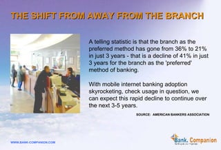 A telling statistic is that the branch as the preferred method has gone from 36% to 21% in just 3 years - that is a decline of 41% in just 3 years for the branch as the 'preferred' method of banking.  With mobile internet banking adoption skyrocketing, check usage in question, we can expect this rapid decline to continue over the next 3-5 years . SOURCE:  AMERICAN BANKERS ASSOCIATION THE SHIFT FROM AWAY FROM THE  BRANCH 