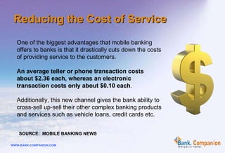One of the biggest advantages that mobile banking offers to banks is that it drastically cuts down the costs of providing service to the customers.  An average teller or phone transaction costs  about $2.36 each, whereas an electronic  transaction costs only about $0.10 each .  Additionally, this new channel gives the bank ability to cross-sell up-sell their other complex banking products and services such as vehicle loans, credit cards etc.  SOURCE:  MOBILE BANKING NEWS Reducing the Cost of Service 