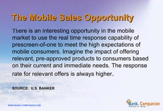 The Mobile Sales Opportunity Th ere is an interesting opportunity in the mobile market to use the real time response capability of prescreen-of-one to meet the high expectations of mobile consumers. Imagine the impact of offering relevant, pre-approved products to consumers based on their current and immediate needs. The response rate for relevant offers is always higher .   SOURCE:  U.S. BANKER 