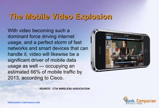 With video becoming such a dominant force driving internet usage, and a perfect storm of fast networks and smart devices that can handle it, video will likewise be a significant driver of mobile data usage as well — occupying an estimated 66% of mobile traffic by 2013, according to Cisco. SOURCE:  CTIA WIRELESS ASSOCIATION The Mobile Video Explosion 