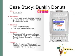 Case Study: Dunkin Donuts Client:   Dunkin Donuts Background:   DD specifically targets downtown Boston to give away mobile coupons to be redeemed at Dunkin Donut stores Objectives:   Create buzz for DD latte Drive traffic to Boston DD stores Campaign:   Geo-targeted WAP campaign to Boston.  DD purchased a WAP run of network from Thursday through Sunday for 4 weekends in a row.  Results:   4% click-through rate. The campaign created a 21% increase in store traffic and redemption of the mobile coupon.  