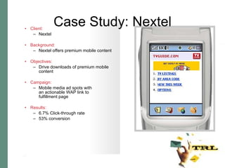 Case Study: Nextel Client:   Nextel Background:   Nextel offers premium mobile content Objectives:   Drive downloads of premium mobile content Campaign:   Mobile media ad spots with an actionable WAP link to  fulfillment page Results:   6.7% Click-through rate 53% conversion 