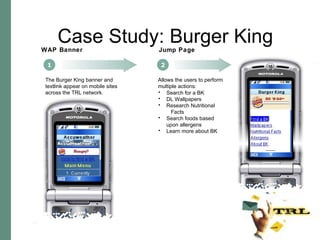 1 WAP Banner 2 Jump Page Allows the users to perform multiple actions: The Burger King banner and textlink appear on mobile sites across the TRL network. Search for a BK DL Wallpapers Research Nutritional  Facts Search foods based upon allergens Learn more about BK Case Study: Burger King 
