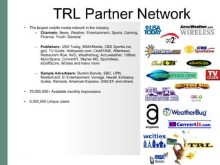The largest mobile media network in the industry Channels:  News, Weather, Entertainment, Sports, Gaming, Finance, Youth, General Publishers:  USA Today, MSN Mobile, CBS SportsLine, go2, TV Guide, Hollywood.com, ClubFONE, Afterdawn, Restaurant Row, AirG, Weatherbug, Accuweather, 10Best, MocoSpace, ConvertIT, Skynet MD, Sportsfeed, eGolfScore, Wcities and many more  Sample Advertisers:  Dunkin Donuts, SBC, UPN, MasterCard, E! Entertainment, Vonage, Nextel, Embassy Suites, Ramada, American Express, UNICEF and others. 70,000,000+ Available monthly impressions 6,500,000 Unique Users TRL Partner Network 