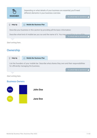 Start writing here..
Ownership
Start writing here..
Business Owners
60% John Doe
40% Jane Doe
Depending on what details of your business are essential, you’ll need
different elements in your business overview.
Still, there are some foundational elements like business name, legal
structure, location, history, and mission statement that every business
overview should include.
To unlock help try Upmetrics! 
Describe your business in this section by providing all the basic information:
Describe what kind of mobile bar you run and the name of it. You may specialize in one of the
following mobile bar businesses:
Trailer bars
Truck bars
Horsebox bars
Pop-up bars
Trolley bars
Describe the legal structure of your mobile bar, whether it is a sole proprietorship, LLC,
partnership, or others.
Explain where your business is located and why you selected the place.
•
•
•
•
•
To unlock help try Upmetrics! 
List the founders of your mobile bar. Describe what shares they own and their responsibilities
for efficiently managing the business.
To unlock help try Upmetrics! 
 Help tip  Mobile Bar Business Plan
 Help tip  Mobile Bar Business Plan
Mobile Bar Business Plan | Business Plan 2023 11/52
 