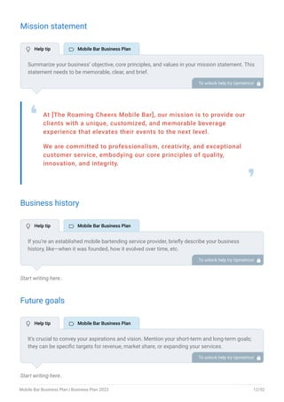 Mission statement
At [The Roaming Cheers Mobile Bar], our mission is to provide our
clients with a unique, customized, and memorable beverage
experience that elevates their events to the next level.
We are committed to professionalism, creativity, and exceptional
customer service, embodying our core principles of quality,
innovation, and integrity.
❛
❜
Business history
Start writing here..
Future goals
Start writing here..
Summarize your business’ objective, core principles, and values in your mission statement. This
statement needs to be memorable, clear, and brief.
To unlock help try Upmetrics! 
If you’re an established mobile bartending service provider, briefly describe your business
history, like—when it was founded, how it evolved over time, etc.
Additionally, If you have received any awards or recognition for excellent work, describe them.
To unlock help try Upmetrics! 
It’s crucial to convey your aspirations and vision. Mention your short-term and long-term goals;
they can be specific targets for revenue, market share, or expanding your services.
To unlock help try Upmetrics! 
 Help tip  Mobile Bar Business Plan
 Help tip  Mobile Bar Business Plan
 Help tip  Mobile Bar Business Plan
Mobile Bar Business Plan | Business Plan 2023 12/52
 