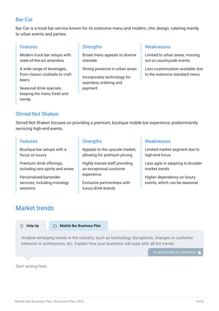 Bar Car
Bar Car is a truck bar service known for its extensive menu and modern, chic design, catering mainly
to urban events and parties.
Features
Modern truck bar setups with
state-of-the-art amenities
A wide range of beverages,
from classic cocktails to craft
beers
Seasonal drink specials,
keeping the menu fresh and
trendy
Strengths
Broad menu appeals to diverse
clientele
Strong presence in urban areas
Incorporates technology for
seamless ordering and
payment
Weaknesses
Limited to urban areas, missing
out on countryside events
Less customization available due
to the extensive standard menu
Stirred Not Shaken
Stirred Not Shaken focuses on providing a premium, boutique mobile bar experience, predominantly
servicing high-end events.
Features
Boutique bar setups with a
focus on luxury
Premium drink offerings,
including rare spirits and wines
Personalized bartender
services, including mixology
sessions
Strengths
Appeals to the upscale market,
allowing for premium pricing
Highly trained staff providing
an exceptional customer
experience
Exclusive partnerships with
luxury drink brands
Weaknesses
Limited market segment due to
high-end focus
Less agile in adapting to broader
market trends
Higher dependency on luxury
events, which can be seasonal
Market trends
Start writing here..
Analyse emerging trends in the industry, such as technology disruptions, changes in customer
behavior or preferences, etc. Explain how your business will cope with all the trends.
For instance, after the COVID-19 outbreak, customers increasingly prefer contactless
bartending services, so explain how you plan to implement contactless services.
To unlock help try Upmetrics! 
 Help tip  Mobile Bar Business Plan
Mobile Bar Business Plan | Business Plan 2023 16/52
 