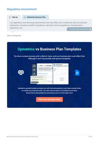 Regulatory environment
Start writing here..
List regulations and licensing requirements that may affect your mobile bar, such as business
registration, insurance, health & regulations, alcoholic service regulations, transportation
regulations, etc.
To unlock help try Upmetrics! 
 Help tip  Mobile Bar Business Plan
Mobile Bar Business Plan | Business Plan 2023 17/52
 