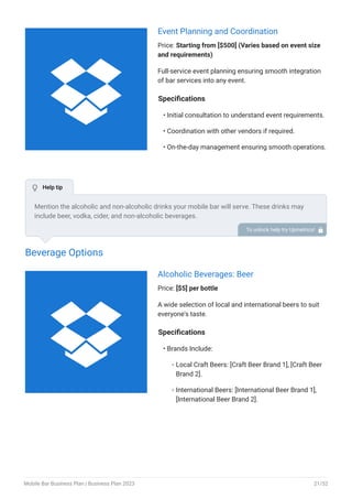 Event Planning and Coordination
Price: Starting from [$500] (Varies based on event size
and requirements)
Full-service event planning ensuring smooth integration
of bar services into any event.
Specifications
Initial consultation to understand event requirements.
Coordination with other vendors if required.
On-the-day management ensuring smooth operations.
•
•
•
Beverage Options
Alcoholic Beverages: Beer
Price: [$5] per bottle
A wide selection of local and international beers to suit
everyone's taste.
Specifications
Brands Include:
Local Craft Beers: [Craft Beer Brand 1], [Craft Beer
Brand 2].
International Beers: [International Beer Brand 1],
[International Beer Brand 2].
•
◦
◦
Mention the alcoholic and non-alcoholic drinks your mobile bar will serve. These drinks may
include beer, vodka, cider, and non-alcoholic beverages.
To unlock help try Upmetrics! 
 Help tip


Mobile Bar Business Plan | Business Plan 2023 21/52
 