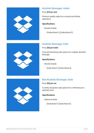 Alcoholic Beverages: Vodka
Price: [$7] per shot
Premium quality vodka for a smooth and refined
experience.
Specifications
Brands Include:
[Vodka Brand 1], [Vodka Brand 2].
•
◦
Alcoholic Beverages: Cider
Price: [$6] per bottle
Crisp and refreshing cider options for a lighter alcoholic
beverage.
Specifications
Brands Include:
[Cider Brand 1], [Cider Brand 2].
•
◦
Non-Alcoholic Beverages: Soda
Price: [$2] per can
A variety of popular soda options for a refreshing non-
alcoholic drink.
Specifications
Options Include:
[Soda Brand 1], [Soda Brand 2].
•
◦



Mobile Bar Business Plan | Business Plan 2023 22/52
 