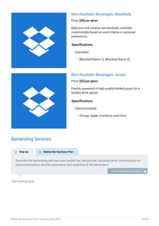 Non-Alcoholic Beverages: Mocktails
Price: [$8] per glass
Delicious and creative non-alcoholic cocktails,
customizable based on event theme or personal
preferences.
Specifications
Examples:
[Mocktail Name 1], [Mocktail Name 2].
•
◦
Non-Alcoholic Beverages: Juices
Price: [$3] per glass
Freshly squeezed or high-quality bottled juices for a
healthy drink option.
Specifications
Options Include:
Orange, Apple, Cranberry, and more.
•
◦
Bartending Services
Start writing here..
Describe the bartending services your mobile bar will provide, including drink customization or
recommendations and the experience and expertise of the bartenders.
To unlock help try Upmetrics! 
 Help tip  Mobile Bar Business Plan


Mobile Bar Business Plan | Business Plan 2023 23/52
 