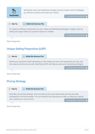 Start writing here..
Unique Selling Proposition (USP)
Start writing here..
Pricing Strategy
Start writing here..
Writing the sales and marketing strategies section means a list of strategies
you will use to attract and retain your clients.
Here are some key points to include in your marketing plan:
Define a unique selling proposition (USP).
Explain pricing strategy.
Marketing strategies.
Sales strategies.
Customer retention.
•
•
•
•
•
To unlock help try Upmetrics! 
To create an effective introduction for your "Sales and Marketing Strategies" chapter, start by
setting the stage within your specific industry or market.
Emphasize the competitive nature of your field and the importance of both quality services and
strategic marketing in this context.
Clearly state the objectives of your sales and marketing strategies, which should include
maximizing outreach, fostering engagement, and achieving sustained growth.
Additionally, mention the specific techniques or approaches you will employ, whether traditional
or modern, to establish your brand as the preferred choice for your target audience. This
introduction provides a clear overview and prepares readers for the detailed strategies that
follow.
To unlock help try Upmetrics! 
Define your business’s USPs depending on the market you serve, the equipment you use, and
the unique services you provide. Identifying USPs will help you plan your marketing strategies.
For example, you may mention customizations, professional bartending services, and various
beverage options as some of your USPs.
To unlock help try Upmetrics! 
Describe your pricing strategy—how you plan to price your bartending services and stay
competitive in the local market. You can mention any discounts you plan on offering to attract
new customers to your service.
To unlock help try Upmetrics! 
 Help Tip  Mobile Bar Business Plan
 Help tip  Mobile Bar Business Plan
 Help tip  Mobile Bar Business Plan
Mobile Bar Business Plan | Business Plan 2023 26/52
 