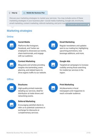Marketing strategies
Online
Social Media
Platforms like Instagram,
Facebook, and Twitter are
employed to showcase our events,
share testimonials, and engage
with our audience.

Email Marketing
Regular newsletters and updates
sent to our mailing list, highlighting
upcoming promotions, new
beverage additions, and more.

Content Marketing
Blog posts and articles providing
insights into bartending, event
planning, and related topics to
drive organic traffic to our website.

Google Ads
Targeted ad campaigns to increase
visibility among those searching
for mobile bar services in the
region.

Offline
Brochures
High-quality printed materials
detailing our services, ideal for
distribution at trade shows and
networking events.

Print Marketing
Ad placements in local
newspapers and magazines to
reach a broader audience.

Referral Marketing
Encouraging satisfied clients to
refer us to potential customers in
exchange for discounts or
complementary services.

Discuss your marketing strategies to market your services. You may include some of these
marketing strategies in your business plan—social media marketing, Google ads, brochures,
email marketing, content marketing, referral marketing, and print marketing.
To unlock help try Upmetrics! 
 Help tip  Mobile Bar Business Plan
Mobile Bar Business Plan | Business Plan 2023 27/52
 