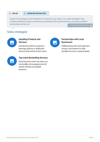Sales strategies
Upselling Products and
Services
Introducing clients to premium
beverage options or additional
services that enhance their event.

Partnerships with Local
Businesses
Collaborating with event planners,
venues, and caterers to offer
bundled services or special deals.

Top-notch Bartending Services
Ensuring every event we cater to is
memorable, encouraging word-of-
mouth referrals and repeat
business.

Outline the strategies you’ll implement to maximize your sales. Your sales strategies may
include upselling products and services, partnering with local businesses, providing excellent
bartending services, etc.
To unlock help try Upmetrics! 
 Help tip  Mobile Bar Business Plan
Mobile Bar Business Plan | Business Plan 2023 28/52
 