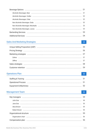 Beverage Options 21
Alcoholic Beverages: Beer 21
Alcoholic Beverages: Vodka 22
Alcoholic Beverages: Cider 22
Non-Alcoholic Beverages: Soda 22
Non-Alcoholic Beverages: Mocktails 23
Non-Alcoholic Beverages: Juices 23
Bartending Services 23
Additional Services 24
Sales And Marketing Strategies 25
Unique Selling Proposition (USP) 26
Pricing Strategy 26
Marketing strategies 27
Online 27
Offline 27
Sales strategies 28
Customer retention 29
Operations Plan 30
Staffing & Training 31
Operational Process 31
Equipment & Machinery 32
Management Team 33
Key managers 34
John Doe 34
Jane Doe 35
Alice Brown 35
Robert Brown 35
Organizational structure 35
Organization chart 36
Compensation plan 36
Mobile Bar Business Plan | Business Plan 2023 3/52
 