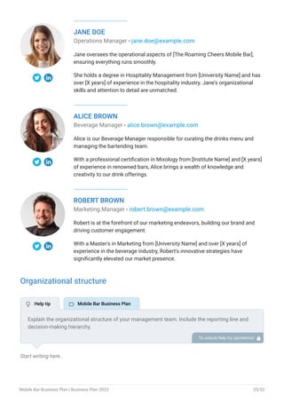 JANE DOE
Operations Manager - jane.doe@example.com
Jane oversees the operational aspects of [The Roaming Cheers Mobile Bar],
ensuring everything runs smoothly.
She holds a degree in Hospitality Management from [University Name] and has
over [X years] of experience in the hospitality industry. Jane's organizational
skills and attention to detail are unmatched.
ALICE BROWN
Beverage Manager - alice.brown@example.com
Alice is our Beverage Manager responsible for curating the drinks menu and
managing the bartending team.
With a professional certification in Mixology from [Institute Name] and [X years]
of experience in renowned bars, Alice brings a wealth of knowledge and
creativity to our drink offerings.
ROBERT BROWN
Marketing Manager - robert.brown@example.com
Robert is at the forefront of our marketing endeavors, building our brand and
driving customer engagement.
With a Master's in Marketing from [University Name] and over [X years] of
experience in the beverage industry, Robert's innovative strategies have
significantly elevated our market presence.
Organizational structure
Start writing here..
Explain the organizational structure of your management team. Include the reporting line and
decision-making hierarchy.
To unlock help try Upmetrics! 
 Help tip  Mobile Bar Business Plan
Mobile Bar Business Plan | Business Plan 2023 35/52
 