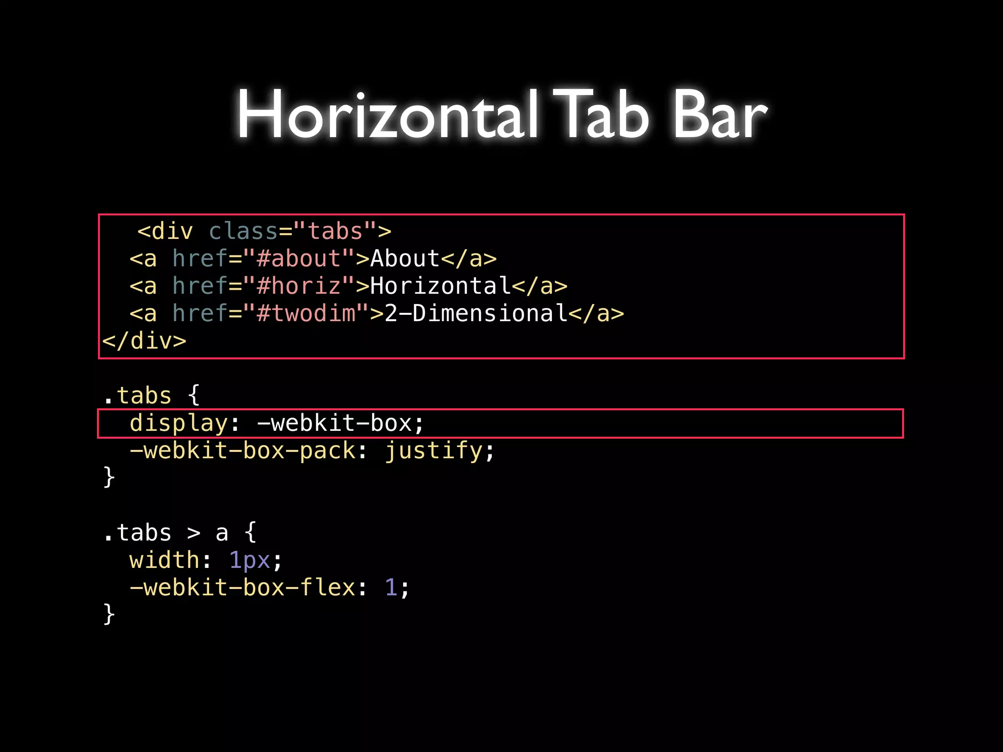 Horizontal Tab Bar
   <div class="tabs">
! <a href="#about">About</a>
! <a href="#horiz">Horizontal</a>
! <a href="#twodim">2-Dimensional</a>
</div>

.tabs {
! display: -webkit-box;
! -webkit-box-pack: justify;
}

.tabs > a {
! width: 1px;
! -webkit-box-flex: 1;
}
 