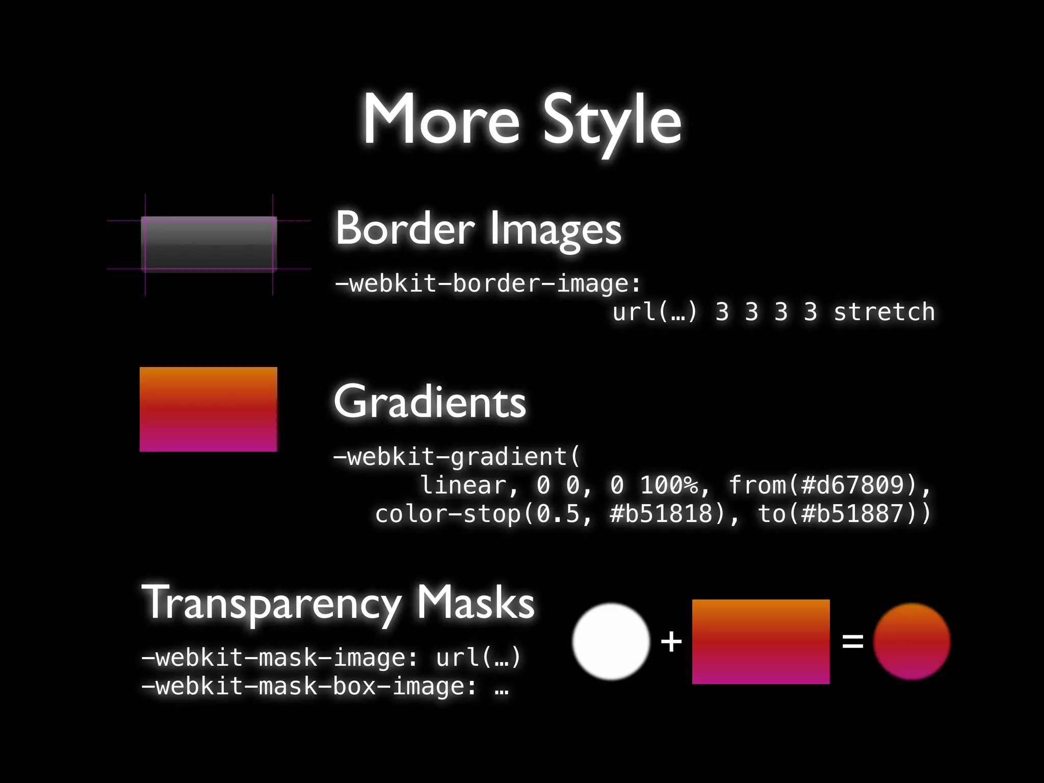 More Style
             Border Images
             -webkit-border-image:
                                url(…) 3 3 3 3 stretch


             Gradients
             -webkit-gradient(
                   linear, 0 0, 0 100%, from(#d67809),
                color-stop(0.5, #b51818), to(#b51887))


Transparency Masks
-webkit-mask-image: url(…)         +           =
-webkit-mask-box-image: …
 