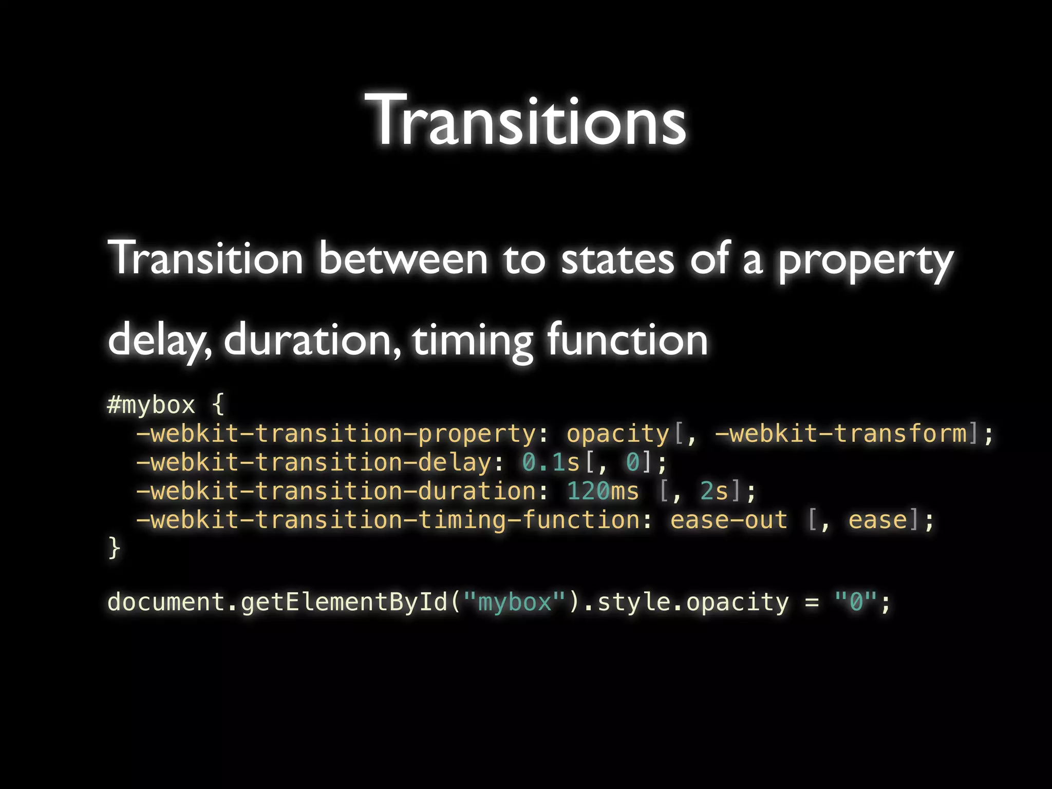 Transitions
Transition between to states of a property
delay, duration, timing function
#mybox {
! -webkit-transition-property: opacity[, -webkit-transform];
! -webkit-transition-delay: 0.1s[, 0];
! -webkit-transition-duration: 120ms [, 2s];
! -webkit-transition-timing-function: ease-out [, ease];
}

document.getElementById("mybox").style.opacity = "0";
 