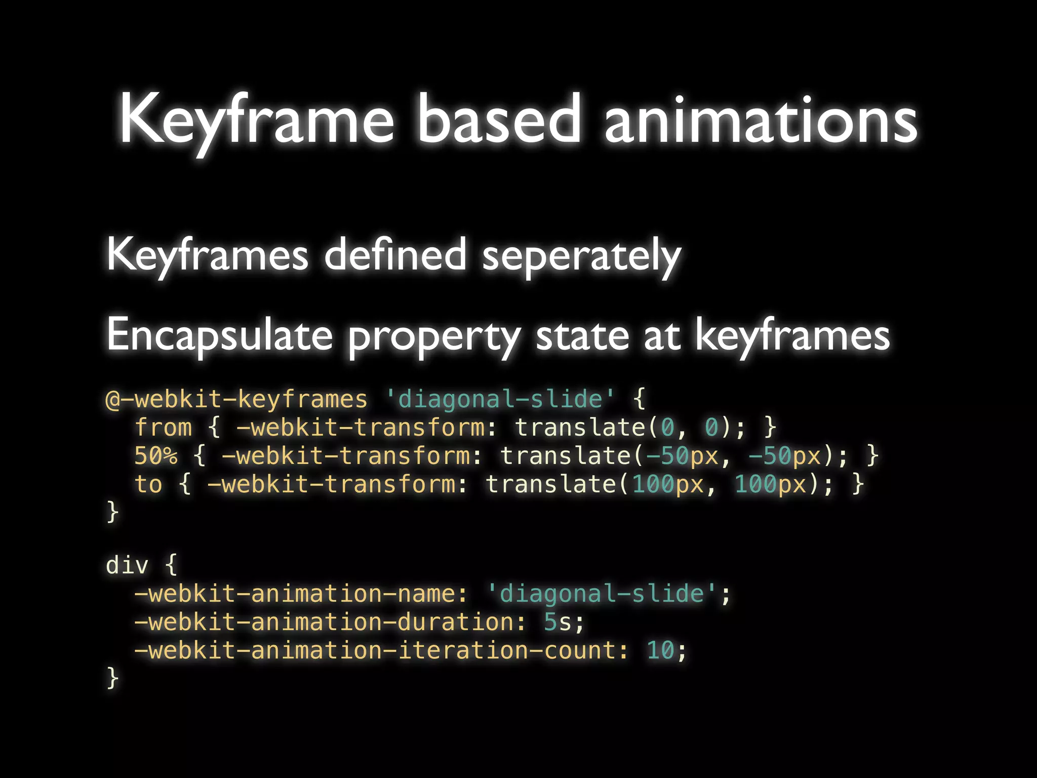 Keyframe based animations
Keyframes deﬁned seperately
Encapsulate property state at keyframes
@-webkit-keyframes 'diagonal-slide' {
! from { -webkit-transform: translate(0, 0); }
! 50% { -webkit-transform: translate(-50px, -50px); }
! to { -webkit-transform: translate(100px, 100px); }
}

div {
! -webkit-animation-name: 'diagonal-slide';
! -webkit-animation-duration: 5s;
! -webkit-animation-iteration-count: 10;
}
 
