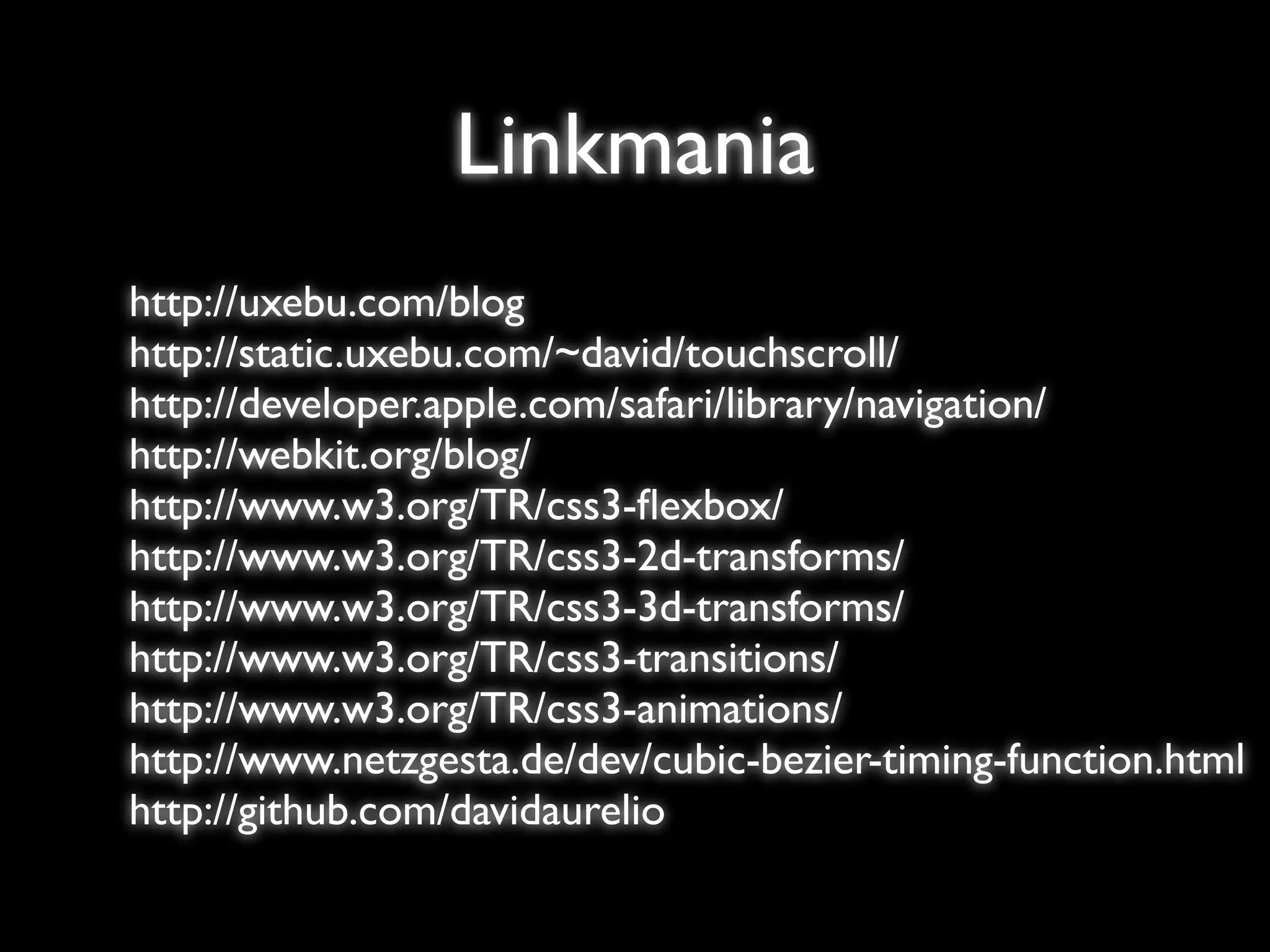 Linkmania
http://uxebu.com/blog
http://static.uxebu.com/~david/touchscroll/
http://developer.apple.com/safari/library/navigation/
http://webkit.org/blog/
http://www.w3.org/TR/css3-ﬂexbox/
http://www.w3.org/TR/css3-2d-transforms/
http://www.w3.org/TR/css3-3d-transforms/
http://www.w3.org/TR/css3-transitions/
http://www.w3.org/TR/css3-animations/
http://www.netzgesta.de/dev/cubic-bezier-timing-function.html
http://github.com/davidaurelio
 