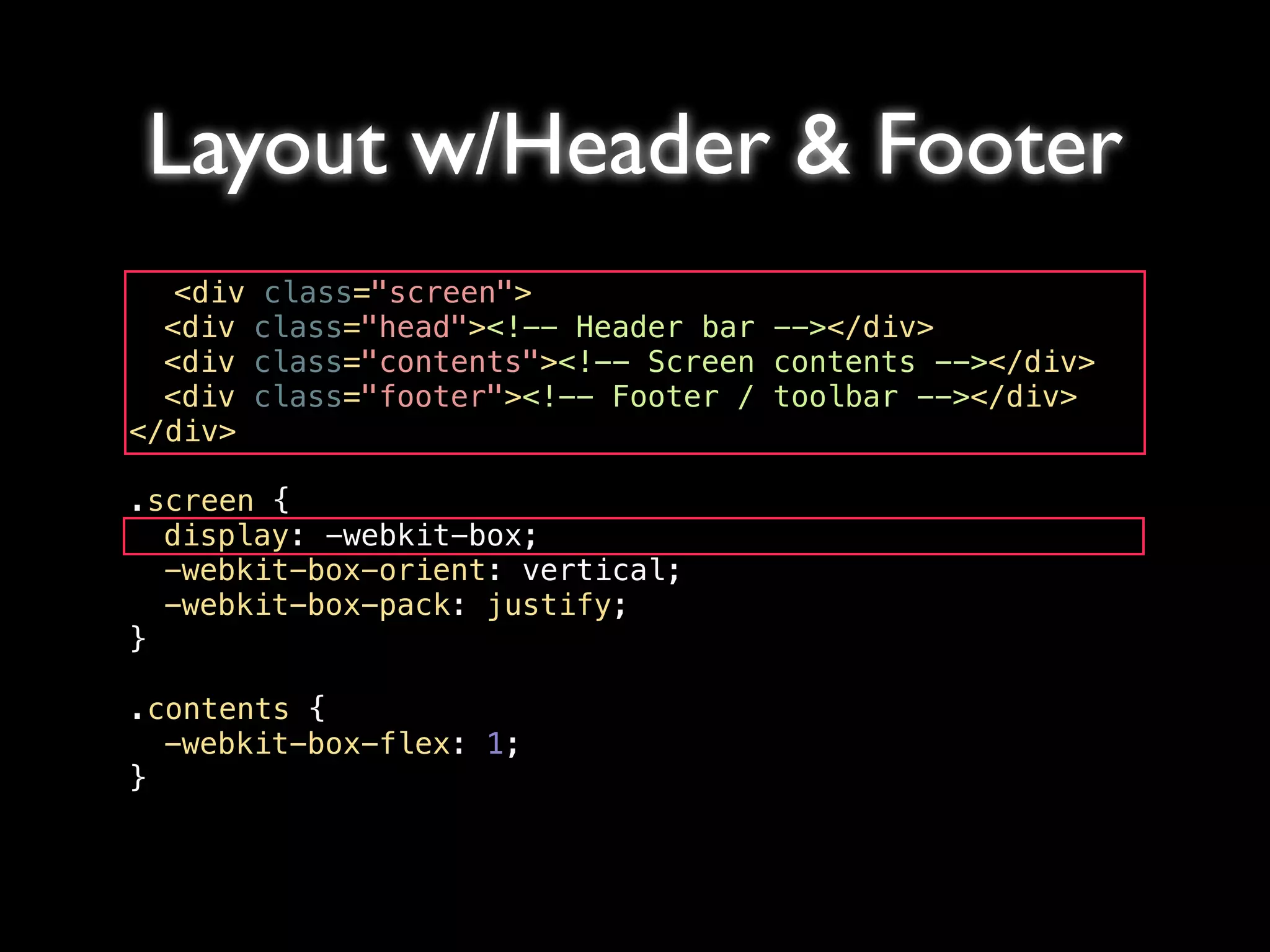 Layout w/Header & Footer
   <div class="screen">
! <div class="head"><!-- Header bar --></div>
! <div class="contents"><!-- Screen contents --></div>
! <div class="footer"><!-- Footer / toolbar --></div>
</div>

.screen {
! display: -webkit-box;
! -webkit-box-orient: vertical;
! -webkit-box-pack: justify;
}

.contents {
! -webkit-box-flex: 1;
}
 