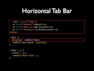 Horizontal Tab Bar
   <div class="tabs">
! <a href="#about">About</a>
! <a href="#horiz">Horizontal</a>
! <a href="#twodim">2-Dimensional</a>
</div>

.tabs {
! display: -webkit-box;
! -webkit-box-pack: justify;
}

.tabs > a {
! width: 1px;
! -webkit-box-flex: 1;
}
 